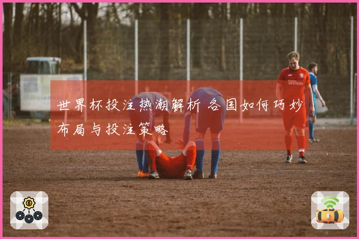世界杯投注热潮解析 各国如何巧妙布局与投注策略