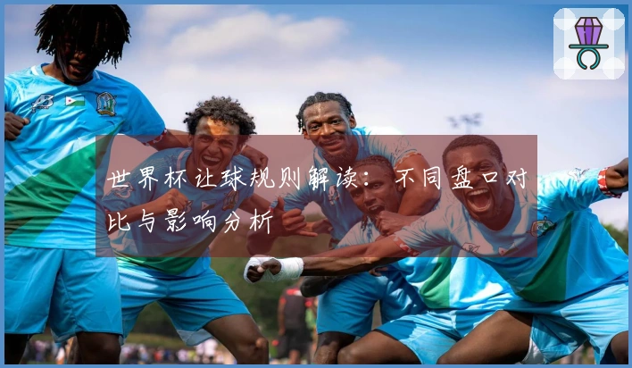 世界杯让球规则解读：不同盘口对比与影响分析