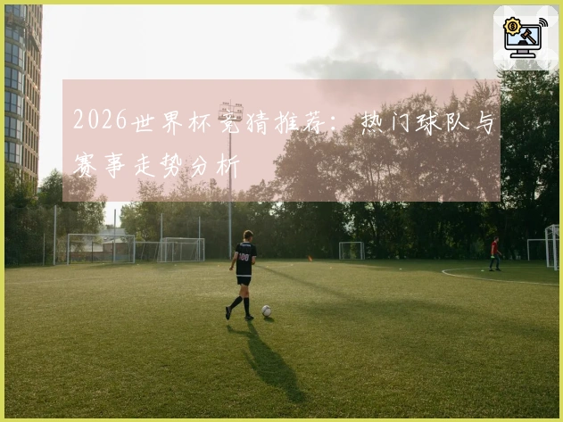 2026世界杯竞猜推荐：热门球队与赛事走势分析