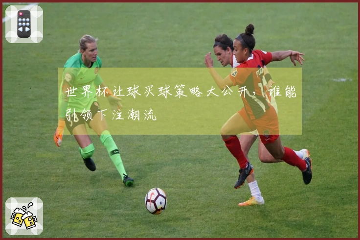 世界杯让球买球策略大公开，谁能引领下注潮流